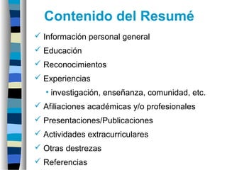 Información personal general
 Educación
 Reconocimientos
 Experiencias
• investigación, enseñanza, comunidad, etc.
 Afiliaciones académicas y/o profesionales
 Presentaciones/Publicaciones
 Actividades extracurriculares
 Otras destrezas
 Referencias
Contenido del Resumé
 