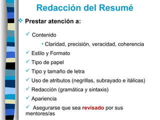  Contenido
• Claridad, precisión, veracidad, coherencia
 Estilo y Formato
 Tipo de papel
 Tipo y tamaño de letra
 Uso de atributos (negrillas, subrayado e itálicas)
 Redacción (gramática y sintaxis)
 Apariencia
 Asegurarse que sea revisado por sus
mentores/as
Redacción del Resumé
 Prestar atención a:
 