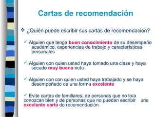  ¿Quién puede escribir sus cartas de recomendación?
 Alguien que tenga buen conocimiento de su desempeño
académico, experiencias de trabajo y características
personales
 Alguien con quien usted haya tomado una clase y haya
sacado muy buena nota
 Alguien con con quien usted haya trabajado y se haya
desempeñado de una forma excelente
 Evite cartas de familiares, de personas que no lo/a
conozcan bien y de personas que no puedan escribir una
excelente carta de recomendación
Cartas de recomendación
 