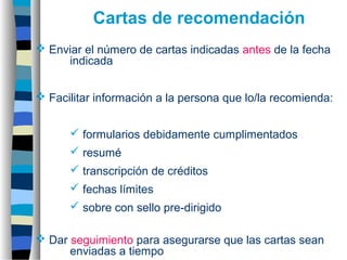  Enviar el número de cartas indicadas antes de la fecha
indicada
 Facilitar información a la persona que lo/la recomienda:
 formularios debidamente cumplimentados
 resumé
 transcripción de créditos
 fechas límites
 sobre con sello pre-dirigido
 Dar seguimiento para asegurarse que las cartas sean
enviadas a tiempo
Cartas de recomendación
 