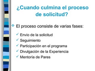 ¿Cuando culmina el proceso
de solicitud?
 El proceso consiste de varias fases:
 Envio de la solicitud
 Seguimiento
 Participación en el programa
 Divulgación de la Experiencia
 Mentoría de Pares
 