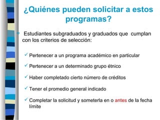 ¿Quiénes pueden solicitar a estos
programas?
 Estudiantes subgraduados y graduados que cumplan
con los criterios de selección:
 Pertenecer a un programa académico en particular
 Pertenecer a un determinado grupo étnico
 Haber completado cierto número de créditos
 Tener el promedio general indicado
 Completar la solicitud y someterla en o antes de la fecha
límite
 