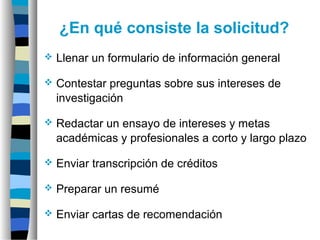 ¿En qué consiste la solicitud?
 Llenar un formulario de información general
 Contestar preguntas sobre sus intereses de
investigación
 Redactar un ensayo de intereses y metas
académicas y profesionales a corto y largo plazo
 Enviar transcripción de créditos
 Preparar un resumé
 Enviar cartas de recomendación
 