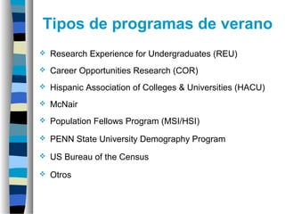 Tipos de programas de verano
 Research Experience for Undergraduates (REU)
 Career Opportunities Research (COR)
 Hispanic Association of Colleges & Universities (HACU)
 McNair
 Population Fellows Program (MSI/HSI)
 PENN State University Demography Program
 US Bureau of the Census
 Otros
 