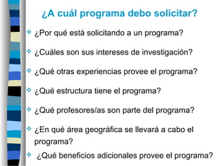 ¿A cuál programa debo solicitar?
 ¿Por qué está solicitando a un programa?
 ¿Cuáles son sus intereses de investigación?
 ¿Qué otras experiencias provee el programa?
 ¿Qué estructura tiene el programa?
 ¿Qué profesores/as son parte del programa?
 ¿En qué área geográfica se llevará a cabo el
programa?
 ¿Qué beneficios adicionales provee el programa?
 