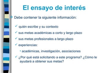  Debe contener la siguiente información:
 quién escribe y su contexto
 sus metas académicas a corto y largo plazo
 sus metas profesionales a largo plazo
 experiencias:
• académicas, investigación, asociaciones
 ¿Por qué está solicitando a este programa? ¿Cómo le
ayudará a obtener sus metas?
El ensayo de interés
 