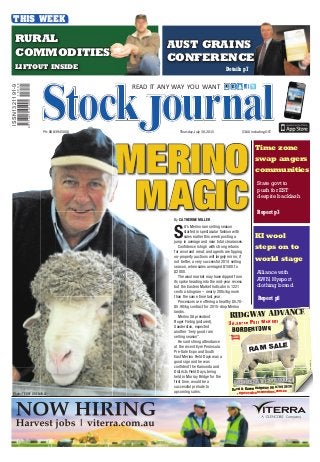 MERINO
MAGICMAGIC
READ IT ANY WAY YOU WANT
Thursday, July 30, 2015 $3.60 including GSTPh: 08 8394 5000
THIS WEEK
ISSN1321191-9
9771321191005
15005
Time zone
swap angers
communities
Report p3
State govt to
push for EST
despite backlash
AUST GRAINSAUST GRAINS
CONFERENCECONFERENCE
Details p7
RURALRURAL
COMMODITIESCOMMODITIES
LIFTOUT INSIDELIFTOUT INSIDE
Alliance with
AWN,Hysport
clothing brand
Report p8
KI wool
steps on to
world stage
By CATHERINE MILLER
S
A’s Merino ram selling season
started in spectacular fashion with
sales earlier this week posting a
jump in average and near total clearances.
Confidence is high with strong returns
for wool and meat, and agents are tipping
on-property auctions will largely mirror, if
not better, a very successful 2014 selling
season, when sales averaged $1500 to
$2000.
The wool market may have dipped from
its spike heading into the mid-year recess
but the Eastern Market Indicator is 1221
cents a kilogram – nearly 200c/kg more
than the same time last year.
Processors are offering a healthy $5.70-
$5.90/kg contract for 2015-drop Merino
lambs.
Merino SA president
Roger Fiebig (pictured),
Sanderston, expected
another “very good ram
selling season”.
He said strong attendance
at the recent Eyre Peninsula
Pre-Sale Expo and South
East Merino Field Days was a
good sign and he was
confident the Karoonda and
Districts Field Days, being
held in Murray Bridge for the
first time, would be a
successful prelude to
upcoming sales.
Photo: TERRY GRENVILLE
B
RTOWN
David & Karen Ridgway 08 8754 20
RIDGWAY ADVANCERIDGWAY ADVANCECE
BALALL NCED POLL MERINOS
BORDERBORDERBOBORDERTOOOOWNNN
RIDGWAYG ADAA VANNAA CE
028
WEDNESDAYWWEDWEEDEDDDNESESESSDADDAYAY 121222THTTTHTH AUGUSSUSTSSTAUGUSA SSUG SGUSSAUAUGAUGUUGGUSGUUSSTUSSTST
RAM SALE
2023178VR2
ridgwayadvancemerinos.com.au
 