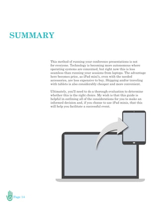 Page 14
This method of running your conference presentations is not
for everyone. Technology is becoming more autonomous where
operating systems are concerned, but right now this is less
seamless than running your sessions from laptops. The advantage
here becomes price, as iPad mini’s, even with the needed
accessories, are less expensive to buy. Shipping and/or traveling
with tablets is also considerably cheaper and more convenient.
Ultimately, you’ll need to do a thorough evaluation to determine
whether this is the right choice. My wish is that this guide is
helpful in outlining all of the considerations for you to make an
informed decision and, if you choose to use iPad minis, that this
will help you facilitate a successful event.
SUMMARY
 