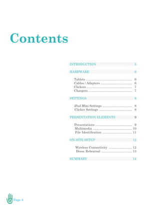 Page 4
INTRODUCTION
HARDWARE
Tablets .....................................................
Cables / Adapters ....................................
Clickers ....................................................
Chargers ..................................................
SETTINGS
iPad Mini Settings ..................................
Clicker Settings ......................................
PRESENTATION ELEMENTS
Presentations ..........................................
Multimedia .............................................
File Identification ..................................
ON-SITE SETUP
Wireless Connectivity ...........................
Dress Rehearsal ...................................
SUMMARY
Contents
5
6
6
6
7
7
8
8
8
9
9
10
11
12
12
13
14
 