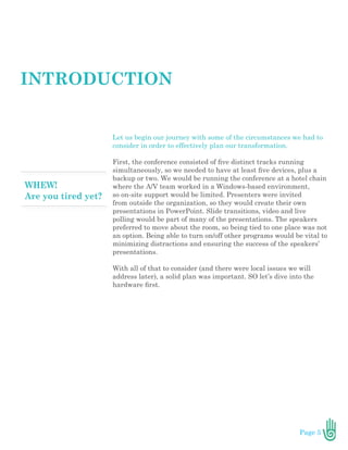 Page 5
Let us begin our journey with some of the circumstances we had to
consider in order to effectively plan our transformation.
First, the conference consisted of five distinct tracks running
simultaneously, so we needed to have at least five devices, plus a
backup or two. We would be running the conference at a hotel chain
where the A/V team worked in a Windows-based environment,
so on-site support would be limited. Presenters were invited
from outside the organization, so they would create their own
presentations in PowerPoint. Slide transitions, video and live
polling would be part of many of the presentations. The speakers
preferred to move about the room, so being tied to one place was not
an option. Being able to turn on/off other programs would be vital to
minimizing distractions and ensuring the success of the speakers’
presentations.
With all of that to consider (and there were local issues we will
address later), a solid plan was important. SO let’s dive into the
hardware first.
INTRODUCTION
 
