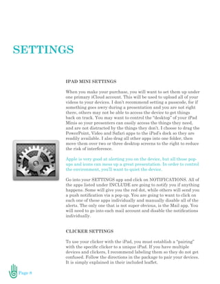 Page 8
IPAD MINI SETTINGS
When you make your purchase, you will want to set them up under
one primary iCloud account. This will be used to upload all of your
videos to your devices. I don’t recommend setting a passcode, for if
something goes awry during a presentation and you are not right
there, others may not be able to access the device to get things
back on track. You may want to control the “desktop” of your iPad
Minis so your presenters can easily access the things they need,
and are not distracted by the things they don’t. I choose to drag the
PowerPoint, Video and Safari apps to the iPad’s dock so they are
readily available. I also drag all other apps into one folder, then
move them over two or three desktop screens to the right to reduce
the risk of interference.
Apple is very good at alerting you on the device, but all those pop-
ups and icons can mess up a great presentation. In order to control
the environment, you’ll want to quiet the device.
Go into your SETTINGS app and click on NOTIFICATIONS. All of
the apps listed under INCLUDE are going to notify you if anything
happens. Some will give you the red dot, while others will send you
a push notification via a pop-up. You are going to want to click on
each one of these apps individually and manually disable all of the
alerts. The only one that is not super obvious, is the Mail app. You
will need to go into each mail account and disable the notifications
individually.
CLICKER SETTINGS
To use your clicker with the iPad, you must establish a “pairing”
with the specific clicker to a unique iPad. If you have multiple
devices and clickers, I recommend labeling them so they do not get
confused. Follow the directions in the package to pair your devices.
It is simply explained in their included leaflet.
SETTINGS
 