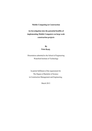 Mobile Computing in Construction
An Investigation into the potential benifits of
implementing Mobile Computers on large scale
construction projects
By
Eoin Healy
Dissertation submitted to the School of Engineering
Waterford Institute of Technology
In partial fulfilment of the requirement for
The Degree of Bachelor of Science
in Construction Management and Engineering.
March 2013 
 