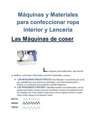 Máquinas y Materiales
para confeccionar ropa
interior y Lencería
Las Máquinas de coser
Las máquinas para confeccionar ropa interior
se clasifican en dos tipos: Industriales y las Semi Industriales o caseras.
 LAS MAQUINAS INDUSTRIALES: Esta Maquina se caracteriza por ser de
alta velocidad que en lo general se especializan en un determinado punto o
función, se recomienda para medianas y grandes Empresas.
 LAS MAQUINAS CASERAS: Llamadas también semi industriales, son las
mejores para iniciar nuestra empresa. Para iniciar nuestrocurso debemos tener
una máquina que como mínimo tenga costura recta y zigzag corriente y mucho
mejor si tiene zigzag a tres tiempos o tricot.
RECTA
ZIGZAG
TRICOT
 