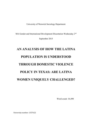 University number: 1357622
University of Warwick Sociology Department
MA Gender and International Development Dissertation Wednesday 2nd
September 2015
AN ANALYSIS OF HOW THE LATINA
POPULATION IS UNDERSTOOD
THROUGH DOMESTIC VIOLENCE
POLICY IN TEXAS: ARE LATINA
WOMEN UNIQUELY CHALLENGED?
Word count: 16,490
 