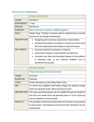 BACHELOR OF ENGINEERING:
WORK EXPERIENCE.
YEARS 2012-2013
EXPERIENCE 1 Year
BRANCH Mechanical
COMPANY Maini materials movement, (OEM) Bangalore.
ROLE Design Engg. Thinking Innovative ideas & implementing to provide
solutions for the Designs Aesthetically.
DESCRIPTION  Designing each and every components of automobiles.
 Analyzed the problems of vehicles in the test runs and in shop
floor and implemented new designs to solve the issues.
KEY WORKS.  Reduced material & mechanism of steering.
 Improved the design to make feasible manufacturing.
 Innovated new ideas and developed designs to the problems
in assembly area, to the customer problems and to
standardize the product.
PROJECT WORK.
A New Concept of Power Generation.
YEARS 2010-2011
DURATION 6 Months.
TOPIC Power Generation by Self Lifting Water Pump.
AIM To convert the available small kinetic energy into potential energy
which can generate power without giving any inputs.
DESCRIPTION The power generating setups can be installed through the lengths of
the rivers and canals which will generate power of 12-hrs cycle and
can be supplied to the local streets.
RESULTS The prototype mechanism worked well and the power has generated
to some extent. The prototype results shows this mechanism can be
implemented.
 