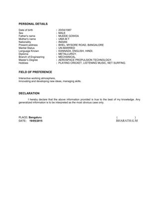 PERSONAL DETAILS
Date of birth : 20/04/1987
Sex : MALE
Father's name : MUDDE GOWDA
Mother's name : UMA.M.T
Nationality : INDIAN
Present address : BHEL, MYSORE ROAD, BANGALORE
Marital Status : UN-MARRIED
Language Known : KANNADA, ENGLISH, HINDI.
Diploma : METALLURGY.
Branch of Engineering : MECHANICAL.
Master’s Degree : AEROSPACE PROPULSION TECHNOLOGY.
Hobbies : PLAYING CRICKET, LISTENING MUSIC, NET SURFING.
FIELD OF PREFERENCE
Interactive working atmosphere,
Innovating and developing new ideas, managing skills.
DECLARATION
I hereby declare that the above information provided is true to the best of my knowledge. Any
generalized information is to be interpreted as the most obvious case only.
PLACE: Bengaluru ( )
DATE: 19/05/2015 BHARATH.G.M
 