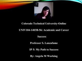 Colorado Technical University-Online
UNIV104-1403B-56: Academic and Career
Success
Professor S. Lanzafame
IP 5: My Path to Success
By: Angela M Working
 