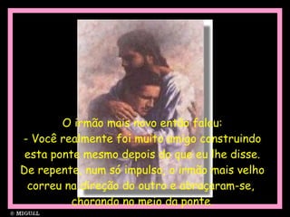 O irmão mais novo então falou: - Você realmente foi muito amigo construindo esta ponte mesmo depois do que eu lhe disse. De repente, num só impulso, o irmão mais velho correu na direção do outro e abraçaram-se,  chorando no meio da ponte. 