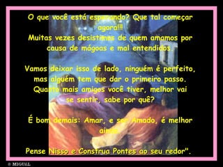 O que você está esperando? Que tal começar agora!!! Muitas vezes desistimos de quem amamos por causa de mágoas e mal entendidos. Vamos deixar isso de lado, ninguém é perfeito, mas alguém tem que dar o primeiro passo. Quanto mais amigos você tiver, melhor vai se sentir, sabe por quê? É bom demais: Amar, e ser Amado, é melhor ainda. Pense Nisso e Construa Pontes ao seu redor".  