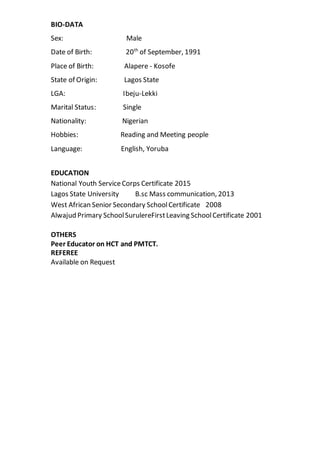 BIO-DATA
Sex: Male
Date of Birth: 20th
of September, 1991
Place of Birth: Alapere - Kosofe
State of Origin: Lagos State
LGA: Ibeju-Lekki
Marital Status: Single
Nationality: Nigerian
Hobbies: Reading and Meeting people
Language: English, Yoruba
EDUCATION
National Youth ServiceCorps Certificate 2015
Lagos State University B.sc Mass communication, 2013
West African Senior Secondary SchoolCertificate 2008
Alwajud Primary SchoolSurulereFirstLeaving SchoolCertificate 2001
OTHERS
Peer Educator on HCT and PMTCT.
REFEREE
Available on Request
 