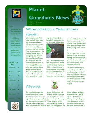 Planet
 Del Carmen Verde
                               Guardians News
                               A p r i l   1 2 , 2 0 1 1

                               V o l u m e    2
Notes:

    Vernier Logger Pro
    LabQuest and good
                           Water pollution in ‘Sabana Llana’
                           stream
    products to sample
    water quality.

    ArcGIS Explorer        Like most people the first       ways or non-natural ways.
                                                                                              is overloaded by pollutants and
    excellent tool for     thing you think about when       Every body of water like riv-
    creating dynamic
                                                                                              the micro-organism can’t dis-
                           you here the word water          ers, seas, lakes and estuaries
    model where you                                                                           compose it, this pollutants stay
                           pollution is water you can’t
    analyze, manipulate                                                                       in the water polluting it and all
    and develop data.      drink and is probably con-
                                                                                              the living beings in and around
                           taminated, and your probably
    Blogger Web2.0                                                                            it.
    fascinating tool to
                           right . Water pollution is any
    document the proce-    chemical change, physical or                                       The non-natural way of water
    dure of the project.   biological quality of water                                        pollution is cause by domestic
                           that has a harmful effect on                                       discharge, industrial discharge ,
                           any living being who con-        have a natural ability to clean   agricultural wastes, sedimenta-
Inside this                sumes that water. When hu-       itself. They all have a limited   tion, erosion, oil and other
issue:                     mans drink polluted water        capacity of micro-organisms,      dangerous substances.
Introduction         1     often have health problems.      which are the ones in charge      This projects greatest desire is
                           Water pollution can also         of discomposing and changing      to solve this problem. But we
Abstract             1-2   make it unsuitable for a de-     the pollutants into substances    can’t do anything if we don't
                           sired use. Pollution in water    that can be used by living        know anything about the water
Purpose              2     often can occur by natural       beings. But when this capacity    and its characteristics. In our
                                                                                              first field trip we measure the
Methodology          3
                                                                                              water’s temperature, ph and
                                                                                              turbidity.
Procedure            3
                           Abstract
Data Results         4
                           The multidisciplinary project     impact the hydrology and         Vernier Software LabQuest,
Data Analysis        7     Planet Guardians of Colegio       how the change in land use       MS Publisher 2007, ArcGIS
                           Nuestra Sra. Del Carmen, train- can affect plant and animal      Explorer, Adobe Premier
Conclusion           10    ing students to study watersheds communities that live along it. yThinkquest.org or Blogger
                           and understand what happens to This project will develop         Planet Guardians project is a
                           the flow of water over them.     technology skills in applica-     multi-application where stu-
                           Also, learn how human activities tions such as Logger Pro and      dents have the opportunity to
 