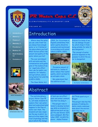 PR Water Cops CL
                           C L C W A T E R Q U A L I T Y . B L O G S P O T . C O M



                           V O L U M E   # 2                                             A P R I L     1 3 ,   2 0 1 1




     Introduction p. 1

     Abstract p. 1
                           Introduction
     Purpose p. 2            Where does the water        (CWA, for its acronym in     stances to a body of wa-
     Materials p. 2
                           you use come from? Do         English) establishes that    ter can damage its qual-
                           you always have enough        water quality should be      ity, which stops it from
     Procedure p. 3        water or is it limited at     evaluated and maintained     being suitable for what it
                           the place where you live?     in accordance with estab-    was designated.
     Results p. 4-5
                           What factors affect the       lished (USEPA, 2002).
                                                                                       The concept of water
     Result Analysis p.    amount and quality of the
                                                                                      pollution depends on the
     5-6                   water where you live?                                      purpose to which the wa-
     Conclusion p. 6         The over enrichment                                      ter is designated.
                           with nutrients and the
                           contamination with patho-
                           gens of the bodies of wa-
                                                            Excessive amount of
                           ter negatively affect
                                                         nutrients to bodies of
                           their use for public con-
                           sumption, for industry        water reduce their water
                                                         quality, which can lead to
                           and agriculture, and as
                           being habitat for wild life   an eutrophic state.
                           (USEPA 2005).                   We understand that
                                                         the addition of sub-
                             The Clean Water Act                                        Rio Piedras—Jardín Botánico




                           Abstract
  Water Contamination
                             The multidisciplinary       of land use can affect       and Think-quest.org or
                           project Water Cops PR         plant and animal communi-    Blogger.
                           CL, will make students to     ties that live along it.
                                                                                      This project also has the
                           explore their own water-
                                                            This project also in-     purpose of making stu-
                           shed and understand what      tends to develop technol-    dents create conscious-
                           happens to the flow of
                                                         ogy skills on students in    ness about the environ-
                           water over them. The
                                                         applications such as Log-    ment they live in.
Contaminated urban river   students will also visual-
                                                         ger Pro and Vernier Soft-
                           ize the way in which hu-      ware LabQuest, MS Pub-
                           man activities impact the     lisher 2007, ArcGIS Ex-
                           river’s hydrology and the     plorer , Adobe Premier
                           way in which the change
 