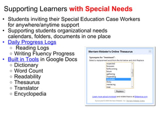 Supporting Learners  with Special Needs Students inviting their Special Education Case Workers for anywhere/anytime support Supporting students organizational needs calendars, folders, documents in one place Daily Progress Logs   Reading Logs  Writing Fluency Progress  Built in Tools  in Google Docs Dictionary Word Count Readability Thesaurus Translator  Encyclopedia            