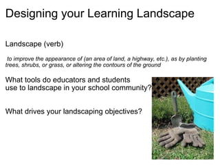 Designing your Learning Landscape Landscape (verb)     to improve the appearance of (an area of land, a highway, etc.), as by planting trees, shrubs, or grass, or altering the contours of the ground   What tools do educators and students  use to landscape in your school community?     What drives your landscaping objectives? 
