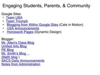 Engaging Students, Parents, & Community Google Sites Team USA Team Triumph   Blogging from Within Google Sites  (Cats in Motion)   USA Announcements   Homework Pages  (Dynamic Design)    Blogger:   Mr. Allen's Class Blog Unified Arts Blog PE Blog Mr. Smith's Blog     (Math blog  ) SACS Daily Announcements Notes from Administration 