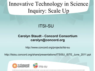 Innovative Technology in Science
           Inquiry: Scale Up

                                                                                                              ITSI-SU

                             Carolyn Staudt - Concord Consortium
                                    carolyn@concord.org

                                                           http://www.concord.org/projects/itsi-su

http://itsisu.concord.org/share/presentations/ITSISU_ISTE_June_2011.ppt




      This material is based upon work supported by the National Science Foundation under Grant No. DRL-0929540. Any opinions, findings, conclusions or recommendations expressed in this material are those of the author(s) and do not necessarily reflect the views of the National Science Foundation.
 
