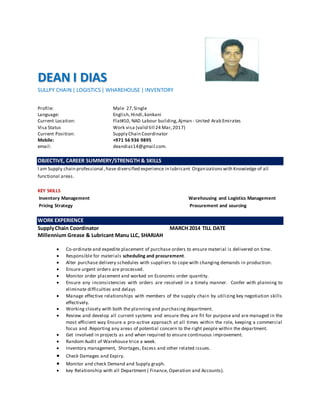 DEAN I DIAS
SULLPY CHAIN | LOGISTICS| WHAREHOUSE | INVENTORY
Profile: Male 27,Single
Language: English,Hindi,konkani
Current Location: Flat#10, NAD Labour building,Ajman - United Arab Emirates
Visa Status Work visa (valid till 24 Mar,2017)
Current Position: Supply Chain Coordinator
Mobile: +971 56 936 9895
email: deandias14@gmail.com.
OBJECTIVE, CAREER SUMMERY/STRENGTH & SKILLS
I am Supply chain professional ,have diversified experience in lubricant Organizations with Knowledge of all
functional areas.
KEY SKILLS
Inventory Management Warehousing and Logistics Management
Pricing Strategy Procurement and sourcing
WORK EXPERIENCE
SupplyChain Coordinator MARCH 2014 TILL DATE
Millennium Grease & Lubricant Manu LLC, SHARJAH
 Co-ordinate and expedite placement of purchase orders to ensure material is delivered on time.
 Responsible for materials scheduling and procurement.
 Alter purchase delivery schedules with suppliers to cope with changing demands in production.
 Ensure urgent orders are processed.
 Monitor order placement and worked on Economic order quantity.
 Ensure any inconsistencies with orders are resolved in a timely manner. Confer with planning to
eliminate difficulties and delays
 Manage effective relationships with members of the supply chain by utilizing key negotiation skills
effectively.
 Working closely with both the planning and purchasing department.
 Review and develop all current systems and ensure they are fit for purpose and are managed in the
most efficient way Ensure a pro-active approach at all times within the role, keeping a commercial
focus and .Reporting any areas of potential concern to the right people within the department.
 Get involved in projects as and when required to ensure continuous improvement.
 Random Audit of Warehouse trice a week.
 Inventory management, Shortages, Excess and other related issues.
 Check Damages and Expiry.
 Monitor and check Demand and Supply graph.
 key Relationship with all Department ( Finance, Operation and Accounts).
 