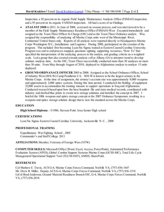 David Kraklow Email: David.Kraklow@gmail  Day Phone: +1 760 390-8590  Page 2 of 2
Inspection, a 92 percent on its organic Field Supply Maintenance Analysis Office (FSMAO) inspection,
and a 95 percent on its organic FAMAO inspection. All had a score of no Findings.
 ANALYST 2008 to 2011: In June of 2008, screened via resume process,and was interviewed to be a
member of the Field Supply Maintenance Readiness Office (FSMAO) West . Excepted immediately and
assigned as the Team Three Officer In Charge (OIC) and as the Team Three Ordnance analyst. Was
assigned the responsibility of analyzing all Marine Corps units west of the Mississippi River,
Continental United States only. Reports of all analysis were reported directly to Headquarters Marine
Corps Washington D.C.,Installations and Logistics. During 2008, participated on the creation of the
program. This included first becoming Lean Six Sigma trained at Eastern CoastalCarolina University.
Program was end to end process mapped, questions sighting supporting recourses,“How To” that
specified the interpretation of the analyzing process to the analyst, and grading criteria on a weighted
scale. Led a group that also created a trends analysis cell at Albany GA to interpret trend to develop
solution analysis data. As the OIC,Team Three successfully conducted more than 30 analyses on more
than 30 units. From May through August of 2010, deployed to Afghanistan analyze to analyze 15 units
deployed.
 GROUND ORDNANACE OFFICER 2005 to 2008: Assigned as the School Ordnance Officer,School
of Infantry West (SOI-W) Camp Pendleton CA. SOI-W is known to be the largest armory in the
Marine Corps. At the time of assignment, the armory’s account size was approximately 8,000 weapons
and approximately 2,000 optics systems. During this time period, I conducted the fielding of equipment
32,000 assets to accommodate the training mission to support operations in Iraq and Afghanistan.
Conducted research based upon how the base hospitals file and store medical records, coordinated with
industry and drafted blue prints to create new storage solutions and installed the concept in 2007. I
briefed the 100k weapons and optics storage concept at the 2007 Ordnance Symposium resulting in a
weapons and optics storage solution design that is now the standard across the Marine Corps.
EDUCATION
High School Diploma – 5/1986; Stevens Point Area Senior High school
CERTIFICATIONS
Lean Six Sigma Eastern Coastal Carolina University, Jacksonville N. C. , 2008
PROFESSIONAL TRAINING
Expeditionary War Fighting School , 2005
Commander’s and Staff College 2013
AFFILIATIONS:Member,Veterans of Foreign Wars (VFW)
COMPUTER SKILLS: Microsoft Office (Word, Excel, Access,PowerPoint), Automated Performance
Evaluation System (APES),Global Combat Support Systems Marine Corps (GCSS-MC), Total Life Cycle
Management Operational Support Tool (TLCM-OST),AMHS, SharePoint.
REFERENCES
Col Mathew E. Travis, ACS G-4, Marine Corps Forces Command, Norfolk VA, (757) 836-1647
Mr. Drew B. Miller, Deputy ACS G-4, Marine Corps Forces Command, Norfolk VA, (757) 836-1518
LtCol Brad Anderson, Ground Material Readiness Branch OIC,G-4, Marine Corps Forces Command, Norfolk
VA, (757) 836-2018.
 