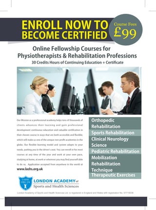 ENROLL NOW TO 
BECOME CERTIFIED 
Online Fellowship Courses for 
Physiotherapists & Rehabilitation Professions 
30 Credits Hours of Continuing Education + Certificate 
Our Mission as a professional academy helps tens of thousands of 
clients advances their learning and gain professional 
development continuous education and valuable certification in 
their chosen course in ways that are both accessible and flexible; 
which will make us one of the unique non-profit academies in the 
globe. Our flexible learning model and system adapts to your 
needs, putting you in the driver's seat. You can enroll in for most 
courses at any time of the year and work at your own pace, 
studying at home, at work or wherever you may find yourself able 
to do so. Application accepted from anywhere in the world at 
www.lashs.org.uk 
Course Fees £99 
Orthopedic 
Rehabilitation 
Sports Rehabilitation 
Clinical Neurology 
Science 
Pediatric Rehabilitation 
Mobilization 
Rehabilitation 
Technique 
Therapeutic Exercises 
London Academy of Sports and Health Sciences Ltd. is registered in England and Wales with registration No. 07719036 
