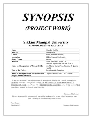 SYNOPSIS
(PROJECT WORK)
Sikkim Manipal University
SYNOPSIS APPROVAL PROFORMA
Name Chandan Shukla
Roll No. 1402001659
Course MBA(Human Resource )
Institution Sikkim Manipal University
Study Center Kanpur
Address 159-E, Defence Colony ,Lal
Bangla,Kanpur(U.P)-208010, INDIA
Name and Designation of Project Guide Ms. Mamta Gupta (Asst. Training & Quality
Head )
Title of the Project Recruitment & Selection
Name of the organization and place where
project is to be conducted
Cogent E Service PVT LTD (Noida)
I Dr./Mr./Mrs/Ms. Mamta Gupta hereby confirm my willingness to guide Mr./ Ms. Chandan Shukla Roll No.
1402001659 attached to Learning Centre (code) 01875 , ASCENT INSTITUTE OF MANAGEMENT &
INFORMATION TECH., whose Project Title is RECRUITMENT & SELECTION during the Fall session of 2015
(year). I agree to submit the Synopsis to the University.
(Signature of the Guide)
I hereby declare that this project synopsis is an original work carried by me and will not be submitted to any
other University for fulfillment of any course of study.
Place: Kanpur
Date:10/12/15 (Signature of the Student)
 