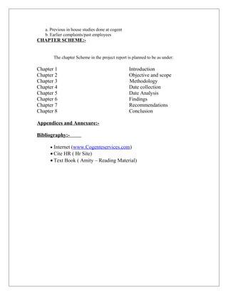 a. Previous in house studies done at cogent
b. Earlier complaints/past employees
CHAPTER SCHEME:-
The chapter Scheme in the project report is planned to be as under:
Chapter 1 Introduction
Chapter 2 Objective and scope
Chapter 3 Methodology
Chapter 4 Date collection
Chapter 5 Date Analysis
Chapter 6 Findings
Chapter 7 Recommendations
Chapter 8 Conclusion
Appendices and Annexure:-
Bibliography:-
• Internet (www.Cogenteservices.com)
• Cite HR ( Hr Site)
• Text Book ( Amity – Reading Material)
 