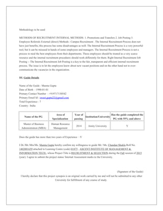Methodology to be used
METHODS OF RECRUITMENT INTERNAL METHODS: 1. Promotions and Transfers 2. Job Posting 3.
Employee Referrals External (direct) Methods : Campus Recruitment . The Internal Recruitment Process does not
have just benefits; this process has some disadvantages as well. The Internal Recruitment Process is a very powerful
tool, but it can be misused in hands of some employees and managers. The Internal Recruitment Process is not a
process to steal the best employees from their departments. These employees should be treated as a very scarce
resource and the internal recruitment procedures should work differently for them. Right Internal Recruitment Job
Posting :- The Internal Recruitment Job Posting is a key to the fair, transparent and efficient internal recruitment
process. The issue is to let the employees know about new vacant positions and on the other hand not to over-
communicate the vacancies in the organization.
III. Guide Details
Name of the Guide : Mamta Gupta
Date of Birth : 1990-01-01
Primary Contact Number : +919717130542
Primary Email Id : sweet.gupta22@gmail.com
Total Experience : 7
Country : India
Name of the PG
Area of
Specialization
Year of
passing
Institution/University
Has the guide completed the
PG with 55% and above
Master of Business
Administration (MBA)
Human Resource
Management
2014 Amity University Y
Does the guide has more than two years of Experience : Y
I Dr./Mr./Mrs/Ms. Mamta Gupta hereby confirm my willingness to guide Mr./ Ms. Chandan Shukla Roll No.
1402001659 attached to Learning Centre (code) 01875 , ASCENT INSTITUTE OF MANAGEMENT &
INFORMATION TECH., whose Project Title is RECRUITMENT & SELECTION during the Fall session of 2015
(year). I agree to submit the project status/ Internal Assessment marks to the University.
(Signature of the Guide)
I hereby declare that this project synopsis is an original work carried by me and will not be submitted to any other
University for fulfillment of any course of study.
 
