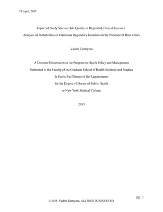 28 April, 2015
pg. 1
© 2015, Vadim Tantsyura, ALL RIGHTS RESERVED.
Impact of Study Size on Data Quality in Regulated Clinical Research:
Analysis of Probabilities of Erroneous Regulatory Decisions in the Presence of Data Errors
Vadim Tantsyura
A Doctoral Dissertation in the Program in Health Policy and Management
Submitted to the Faculty of the Graduate School of Health Sciences and Practice
In Partial Fulfillment of the Requirements
for the Degree of Doctor of Public Health
at New York Medical College
2015
 