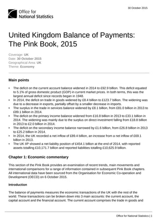 30 October 2015
Office for National Statistics | 1
United Kingdom Balance of Payments:
The Pink Book, 2015
Coverage: UK
Date: 30 October 2015
Geographical Area: UK
Theme: Economy
Main points
• The deficit on the current account balance widened in 2014 to £92.9 billion. This deficit equated
to 5.1% of gross domestic product (GDP) in current market prices. In both terms, this was the
largest annual deficit since records began in 1948.
• In 2014, the deficit on trade in goods widened by £8.4 billion to £123.7 billion. The widening was
due to a decrease in exports, partially offset by a smaller decrease in imports.
• The surplus in the trade in services balance widened by £8.1 billion, from £81.0 billion in 2013 to
£89.1 billion in 2014.
• The deficit on the primary income balance widened from £16.8 billion in 2013 to £33.1 billion in
2014. The widening was mainly due to the surplus on direct investment falling from £18.8 billion
in 2013 to £2.0 billion in 2014.
• The deficit on the secondary income balance narrowed by £1.6 billion, from £26.8 billion in 2013
to £25.2 billion in 2014.
• In 2014, the UK recorded a net inflow of £89.4 billion, an increase from a net inflow of £69.1
billion in 2013.
• The UK IIP showed a net liability position of £454.1 billion at the end of 2014, with reported
assets totalling £10,171.7 billion and reported liabilities totalling £10,625.9 billion.
Chapter 1: Economic commentary
This section of the Pink Book provides an examination of recent trends, main movements and
international comparisons for a range of information contained in subsequent Pink Book chapters.
All international data have been sourced from the Organisation for Economic Co-operation and
Development (OECD) on 6 October 2015.
Introduction
The balance of payments measures the economic transactions of the UK with the rest of the
world. These transactions can be broken down into 3 main accounts: the current account, the
capital account and the financial account. The current account comprises the trade in goods and
 