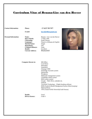 Curriculum Vitae of Beuana-Lize van den Heever
Contact Information: Phone: +27 (0)72 785 7077
E-mail: lizevdh1986@gmail.com
Personal Information: Name: Beuana - Lize van den Heever
Date of birth: 15 May 1986
Citizenship: South African
Languages: Fluent in Afrikaans & English
Marital Status: Single
Dependants: One
Criminal Offences: None
Health: Excellent
Current Address: Brackenfell
Computer literate in: MS Office
Corel Draw
Photoshop
Smartdraw
Onepage CRM
Smartedge Accounts system
Quoteroller
Wordpress
Makrosafe management system
Umethluku online system
RMA online system
Google – Mail, Drive, calendar etc.
Outlook
Travelsoft Technology – Flights booking software
RMS (Explorit) Rental Management System (Book keeping)
Malewarebytes
TPN (Tenant Profile Network)(Credit bureau)
Health: Good
Drivers licence: Code 8
 