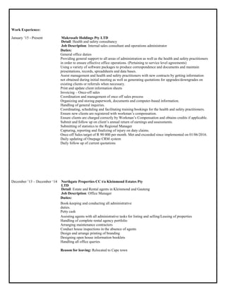 Work Experience:
January ‟15 - Present Makrosafe Holdings Pty LTD
Detail: Health and safety consultancy
Job Description: Internal sales consultant and operations administrator
Duties:
General office duties
Providing general support to all areas of administration as well as the health and safety practitioners
in order to ensure effective office operations. (Pertaining to service level agreements)
Using a variety of software packages to produce correspondence and documents and maintain
presentations, records, spreadsheets and data bases.
Assist management and health and safety practitioners with new contracts by getting information
not obtained during initial meeting as well as generating quotations for upgrades/downgrades on
existing clients or referrals when necessary.
Print and update client information sheets
Invoicing – Once-off sales
Coordination and management of once off sales process
Organizing and storing paperwork, documents and computer-based information.
Handling of general inquiries.
Coordinating, scheduling and facilitating training bookings for the health and safety practitioners.
Ensure new clients are registered with workman‟s compensation.
Ensure clients are charged correctly by Workman‟s Compensation and obtains credits if applicable.
Submit and follow up on client‟s annual return of earnings and assessments.
Submitting of statistics to the Regional Manager
Capturing, reporting and finalizing of injury on duty claims.
Once-off Sales target of R 90 000 per month. Met and exceeded since implemented on 01/06/2016.
Daily updating of Onepage CRM system
Daily follow up of current quotations
December ‟13 – December „14 Northgate Properties CC t/a Kleinmond Estates Pty
LTD
Detail: Estate and Rental agents in Kleinmond and Gauteng
Job Description: Office Manager
Duties:
Book-keeping and conducting all administrative
duties.
Petty cash
Assisting agents with all administrative tasks for listing and selling/Leasing of properties
Handling of complete rental agency portfolio
Arranging maintenance contractors
Conduct house inspections in the absence of agents
Design and arrange printing of branding
Designing open house information booklets
Handling all office queries
Reason for leaving: Relocated to Cape town
 