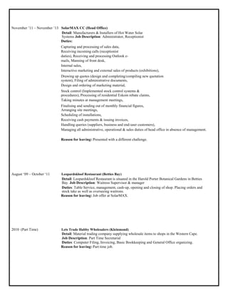 November ‟11 – November ‟13 SolarMAX CC (Head Office)
Detail: Manufacturers & Installers of Hot Water Solar
Systems Job Description: Administrator, Receptionist
Duties:
Capturing and processing of sales data,
Receiving incoming calls (receptionist
duties), Receiving and processing Outlook e-
mails, Manning of front desk,
Internal sales,
Interactive marketing and external sales of products (exhibitions),
Drawing up quotes (design and completing/compiling new quotation
system), Filing of administrative documents,
Design and ordering of marketing material,
Stock control (Implemented stock control systems &
procedures), Processing of residential Eskom rebate claims,
Taking minutes at management meetings,
Finalising and sending out of monthly financial figures,
Arranging site meetings,
Scheduling of installations,
Receiving cash payments & issuing invoices,
Handling queries (suppliers, business and end-user customers),
Managing all administrative, operational & sales duties of head office in absence of management.
Reason for leaving: Presented with a different challenge.
August „09 – October „11 Leopardskloof Restaurant (Betties Bay)
Detail: Leopardskloof Restaurant is situated in the Harold Porter Botanical Gardens in Betties
Bay. Job Description: Waitress Supervisor & manager
Duties: Table Service, management, cash-up, opening and closing of shop. Placing orders and
stock take as well as overseeing waitrons.
Reason for leaving: Job offer at SolarMAX.
2010 (Part Time) Lets Trade Habby Wholesalers (Kleinmond)
Detail: Material trading company supplying wholesale items to shops in the Western Cape.
Job Description: Part Time Secretarial
Duties: Computer Filing, Invoicing, Basic Bookkeeping and General Office organizing.
Reason for leaving: Part time job.
 