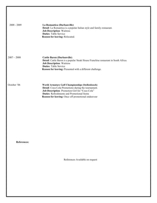 2008 - 2009 La Romantica (Durbanville)
Detail: La Romantica is a popular Italian style and family restaurant.
Job Description: Waitress
Duties: Table Service
Reason for leaving: Relocated.
2007 – 2008 Cattle Baron (Durbanville)
Detail: Cattle Baron is a popular Steak House Franchise restaurant in South Africa.
Job Description: Waitress
Duties: Table Service
Reason for leaving: Presented with a different challenge.
October „06 World Armature Golf Championships (Stellenbosch)
Detail: Coca Cola Promotions during the tournament.
Job Description: Promotion Girl for “Coca Cola”
Duties: Refreshments and Promotional Items
Reason for leaving: Once off promotional endeavour
References:
References Available on request
 