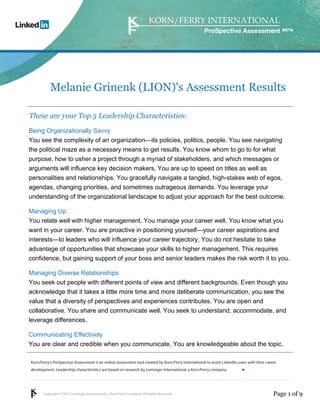 Copyright © 2011 Lominger International, a Korn/Ferry company. All Rights Reserved.
Korn/Ferry’s ProSpective Assessment is an online assessment tool created by Korn/Ferry International to assist LinkedIn users with their career
development. Leadership characteristics are based on research by Lominger International, a Korn/Ferry company.
ProSpective Assessment
Melanie Grinenk (LION)'s Assessment Results
These are your Top 5 Leadership Characteristics:
Being Organizationally Savvy
You see the complexity of an organization—its policies, politics, people. You see navigating
the political maze as a necessary means to get results. You know whom to go to for what
purpose, how to usher a project through a myriad of stakeholders, and which messages or
arguments will influence key decision makers. You are up to speed on titles as well as
personalities and relationships. You gracefully navigate a tangled, high-stakes web of egos,
agendas, changing priorities, and sometimes outrageous demands. You leverage your
understanding of the organizational landscape to adjust your approach for the best outcome.
Managing Up
You relate well with higher management. You manage your career well. You know what you
want in your career. You are proactive in positioning yourself—your career aspirations and
interests—to leaders who will influence your career trajectory. You do not hesitate to take
advantage of opportunities that showcase your skills to higher management. This requires
confidence, but gaining support of your boss and senior leaders makes the risk worth it to you.
Managing Diverse Relationships
You seek out people with different points of view and different backgrounds. Even though you
acknowledge that it takes a little more time and more deliberate communication, you see the
value that a diversity of perspectives and experiences contributes. You are open and
collaborative. You share and communicate well. You seek to understand, accommodate, and
leverage differences.
Communicating Effectively
You are clear and credible when you communicate. You are knowledgeable about the topic.
Page 1 of 9
linkedin.kornferry.com
 