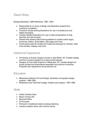 Dave Dries
Designer/Illustrator, GMR Marketing 1996 - 2004
• Responsible for an array of design and illustration projects from
concept to completion.
• Produced visually striking illustrations for use in branded print and
digital campaigns.
• Created detailed illustrations for use in sales presentations to help
describe and sell concepts.
• Worked with existing client brand guidelines to create custom logos,
brochures, folders, email blasts, web pages and more.
• Constructed scale 3D models and measured drawings for vehicles, trade
show exhibits, displays and more.
Additional Experience
• Art Director at Screen Graphics Center in New Berlin, WI. Created catalog
and line of custom designs for screen printed apparel.
• Designer at Free Style Graphics in Milwaukee, WI. Created designs for
screen printed and embroidered wearables and premium incentives.
Prepared color separations and production art.
Education
• Milwaukee Institute of Art and Design. Illustration and graphic design
program. 1988-1990
• Milwaukee Area Technical College. Graphic arts program. 1987-1988
Skills
• Adobe Creative Suite
• Maxon Cinema 4D
• Microsoft Office
• SI Procreate
• Proficient in traditional media including sketching
• Creative problem solver with common sense
 