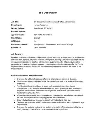 Job Description
Job Title: Sr. Director Human Resources & Office Administration
Department: Human Resources
Written By/Date: John Farrell, 10/10/2012
Revised By/Date:
Approved/Date: Tom Raffa, 10/10/2012
FLSA Status: Exempt
OT Eligible: No
Introductory Period: 90 days with option to extend an additional 90 days
Reports To: CEO, President
Job Summary:
Develops policies and directs and coordinates human resources activities, such as employment,
compensation, benefits, employee relations, immigration, training & employee development and
employee services as well as office administration by performing the following duties either
personally or through subordinate supervisors; acts as the cultural ambassador for the Firm by
implementing policies and procedures that reflect the progressive direction and vision of the
President/CEO.
Essential Duties and Responsibilities:
 Oversees the full benefit package offered to all employees across all divisions.
 Provides direction and guidance to the Recruiting Supervisor in all aspects of recruiting
and hiring.
 Provides direction and guidance in areas such as strategic planning, change
management, policy and procedure development, employment practices, training and
employee development, performance management, and all other personnel related
functions throughout the Firm.
 Writes directives advising senior management, management and all other members of
the Firm on compliance with company policies and procedures.
 Ensure that policies and procedures comply with federal and state law.
 Develops and maintains a HRIS that meets the needs of the firm and complies with legal
requirements.
 Oversees the analysis, maintenance, and communication of records required by law or
local governing bodies or other departments within the organization.
 