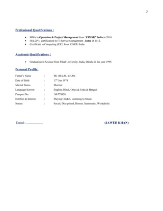 Professional Qualifications :
• MBA in Operation & Project Management from “EIMSR” India in 2014.
• ITIL@V3 certification in IT Service Management , India in 2012.
• Certificate in Computing (CIC) from IGNOU India.
Academic Qualifications :
• Graduation in Science from Utkal University, India, Odisha in the year 1999.
Personal Profile:
Father’s Name : Mr. BELAL KHAN
Date of Birth : 17th
Jun 1978
Marital Status : Married
Language Known : English, Hindi, Oriya & Urdu & Bengali
Passport No. : M-779858
Hobbies & Interest : Playing Cricket, Listening to Music
Nature : Social, Disciplined, Honest, Systematic, Workaholic
Dated: ...................... (JAWED KHAN)
3
 