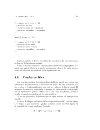 ´
4.6. PRUEBA ESTATICA                                                      91


/* requieres 0 <= h <= 23
 * ensures hora=h
 * ensures minutos = minutos
 * ensures segundos = segundos
*/
}
ponerMinutos(int m){
}
/* requieres 0 <= h <= 23
 * ensures minutos=m
 * ensures hora = hora
 * ensures segundos = segundos
*/
......
.......

    En cada m´todo se deber´ especiﬁcar las invariantes del ciclo apropiadas
               e             a
en funci´n de la implementaci´n.
        o                      o
    Como se ve estos conceptos simpliﬁcan la construcci´n del programa y lo
                                                         o
hacen m´s legible. En Java se puede implementar a trav´s de varios progra-
        a                                                 e
mas utilitarios que, se muestran en la siguiente secci´n.
                                                      o


4.6.     Prueba est´tica
                   a
    Las pruebas est´ticas de c´digo utilizan la l´gica formal para probar que
                    a         o                  o
aplicando a la precondici´n la invariante se llega a la post condici´n. Es-
                          o                                           o
tas pruebas se realizan aplicando una serie de reglas de la l´gica formal. El
                                                              o
prop´sito de presentar estas reglas es mostrar en forma simple como se apli-
     o
can en el proceso de prueba. El texto de la Dra Tanja Vos [Vos01], provee la
prueba y un extensa explicaci´n de esta tem´tica.
                               o              a
    A ﬁn de ejempliﬁcar el proceso que se sigue veamos un ejemplo muy
sencillo:
    La regla de bloques indica que dada una precondici´n {P }, con un c´digo
                                                        o               o
C se llega a la post condici´n {Q}. Las variables locales no deben ﬁgurar en
                            o
la precondici´n y post condici´n. Ejemplo:
              o                o

                     {X = x}X = X + 1{X = x + 1}
 