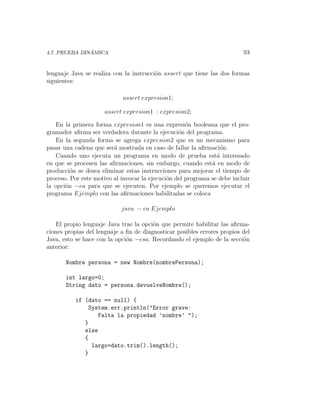 ´
4.7. PRUEBA DINAMICA                                                      93


lenguaje Java se realiza con la instrucci´n assert que tiene las dos formas
                                         o
siguientes:

                            assert expresion1;

                      assert expresion1 : expresion2;

    En la primera forma expresion1 es una expresi´n booleana que el pro-
                                                     o
gramador aﬁrma ser verdadera durante la ejecuci´n del programa.
                                                  o
    En la segunda forma se agrega expresion2 que es un mecanismo para
pasar una cadena que ser´ mostrada en caso de fallar la aﬁrmaci´n.
                         a                                        o
    Cuando uno ejecuta un programa en modo de prueba est´ interesado
                                                                a
en que se procesen las aﬁrmaciones, sin embargo, cuando est´ en modo de
                                                              a
producci´n se desea eliminar estas instrucciones para mejorar el tiempo de
         o
proceso. Por este motivo al invocar la ejecuci´n del programa se debe incluir
                                              o
la opci´n −ea para que se ejecuten. Por ejemplo se queremos ejecutar el
       o
programa Ejemplo con las aﬁrmaciones habilitadas se coloca

                            java − ea Ejemplo

   El propio lenguaje Java trae la opci´n que permite habilitar las aﬁrma-
                                        o
ciones propias del lenguaje a ﬁn de diagnosticar posibles errores propios del
Java, esto se hace con la opci´n −esa. Recordando el ejemplo de la secci´n
                              o                                           o
anterior:

       Nombre persona = new Nombre(nombrePersona);

       int largo=0;
       String dato = persona.devuelveNombre();

          if (dato == null) {
              System.err.println("Error grave:
                 Falta la propiedad ’nombre’ ");
             }
             else
             {
               largo=dato.trim().length();
             }
 