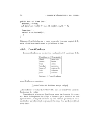 98                                             ´
                                  4. CODIFICACION CON MIRAS A LA PRUEBA



public abstract class Inv1 {
  boolean[] vector;
 //@ invariant vector != null && vector.length == 7;

     Invariant() {
     vector = new boolean[7];
      }
}

Esta especiﬁcaci´n indica que el vector no es nulo, tiene una longitud de 7 y
                 o
estos valores no se modiﬁcan en la ejecuci´n de la clase.
                                          o


4.8.2.      Cuantiﬁcadores
     Los cuantiﬁcadores son los descritos en el cuadro 4.2: La sintaxis de los

                         Cuantiﬁcador    Descripci´n
                                                  o
                         forall         para todo
                         exists         existe
                         sum            suma
                         product        producto
                         num of         n´mero de
                                          u
                         max            m´ximo
                                           a
                         min            m´ınimo

                         Cuadro 4.2: Cuantiﬁcadores

cuantiﬁcadores es como sigue:

                {cuantif icador int V ariable; rango; codigo}

Adicionalmente se incluye la old(variable) para obtener el valor anterior a
la ejecuci´n del c´digo.
          o       o
    Como ejemplo veamos una funci´n que suma los elementos de un vec-
                                     o
tor. Antes de la ejecuci´n del c´digo es necesario que el vector no sea nulo
                         o      o
(precondici´n), en la post condici´n hay que veriﬁcar que el vector no ha
            o                     o
cambiado y que el resultado es realmente la suma. Esto queda especiﬁcado
como sigue:
 