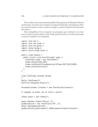 108                                          ´                    ´
                         5. APLICACIONES DE BUSQUEDA Y CLASIFICACION



    Para realizar una representaci´n gr´ﬁca del programa de b´squeda binaria
                                  o    a                     u
construimos una l´ ınea para mostrar el rango de b´squeda. El programa debe
                                                  u
ser capaz de mostrar como se reduce el rango y contar el n´mero de iteraciones
                                                          u
del mismo.
    Para ejempliﬁcar ´sto se muestra un programa que construye un vector
                       e
con los n´meros pares entre 0 y 60. Luego permite buscar un valor mostrando
         u
el proceso seguido en la b´squeda.
                           u

import   java.awt.*;
import   java.awt.event.*;
import   java.awt.geom.*;
import   javax.swing.*;
import   javax.swing.event.*;

public class Busbin {
  public static void main(String[] args) {
    TextFrame frame = new TextFrame();
    frame.setSize(640,480);
    frame.setDefaultCloseOperation(JFrame.EXIT_ON_CLOSE);
    frame.setVisible(true);
  }
}

class TextFrame extends JFrame
{
public TextFrame(){
setTitle("b´squeda Binaria");
           u

DocumentListener listener = new TextoFieldListener();

// agregar un panel con el texto a buscar

JPanel panel = new JPanel();

panel.add(new JLabel("Buscar:"));
queBuscaField = new JTextField("30", 5);
panel.add(queBuscaField);
queBuscaField.getDocument().addDocumentListener(listener);
 
